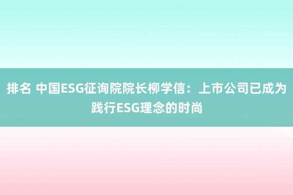 排名 中国ESG征询院院长柳学信：上市公司已成为践行ESG理念的时尚