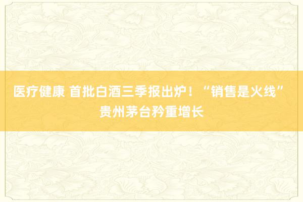 医疗健康 首批白酒三季报出炉！“销售是火线” 贵州茅台矜重增长