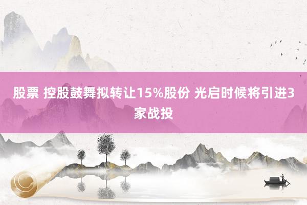 股票 控股鼓舞拟转让15%股份 光启时候将引进3家战投