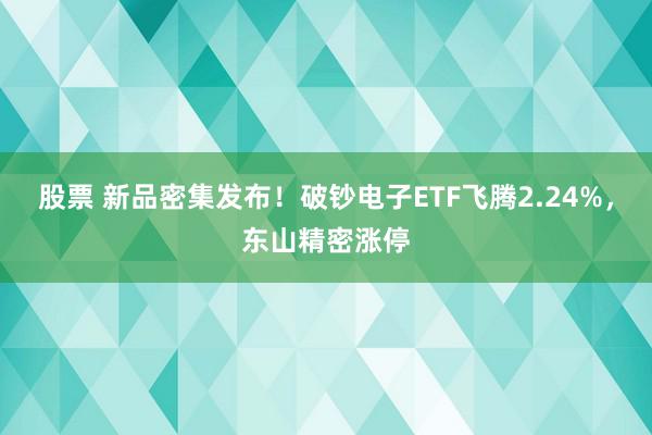 股票 新品密集发布！破钞电子ETF飞腾2.24%，东山精密涨停