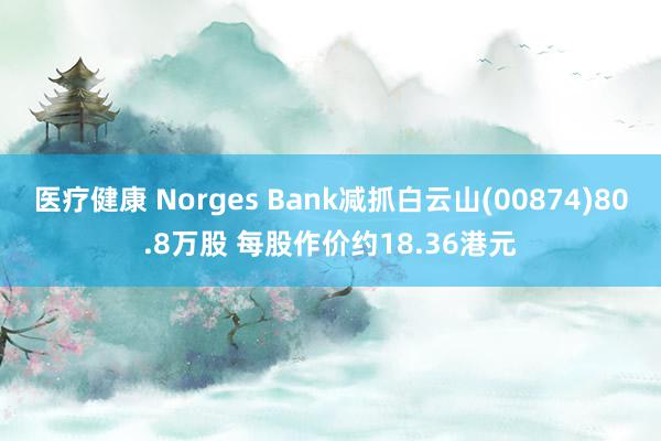 医疗健康 Norges Bank减抓白云山(00874)80.8万股 每股作价约18.36港元