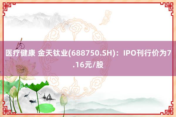 医疗健康 金天钛业(688750.SH)：IPO刊行价为7.16元/股