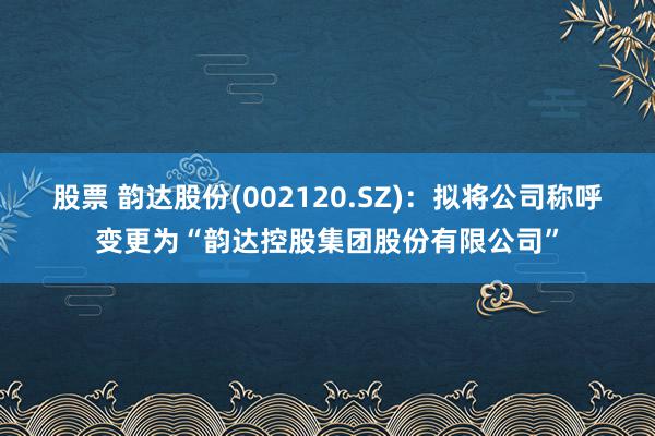 股票 韵达股份(002120.SZ)：拟将公司称呼变更为“韵达控股集团股份有限公司”