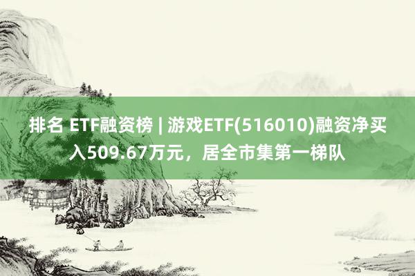 排名 ETF融资榜 | 游戏ETF(516010)融资净买入509.67万元，居全市集第一梯队