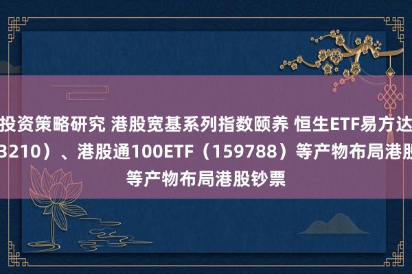 投资策略研究 港股宽基系列指数颐养 恒生ETF易方达（513210）、港股通100ETF（159788）等产物布局港股钞票