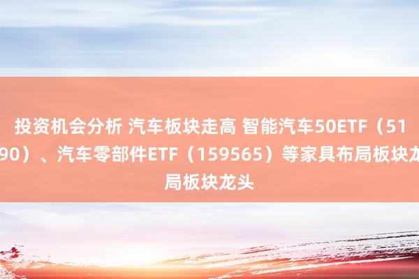 投资机会分析 汽车板块走高 智能汽车50ETF（516590）、汽车零部件ETF（159565）等家具布局板块龙头