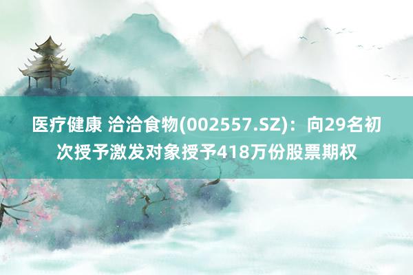 医疗健康 洽洽食物(002557.SZ)：向29名初次授予激发对象授予418万份股票期权