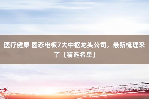 医疗健康 固态电板7大中枢龙头公司，最新梳理来了（精选名单）