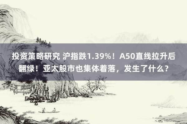 投资策略研究 沪指跌1.39%！A50直线拉升后翻绿！亚太股市也集体着落，发生了什么？