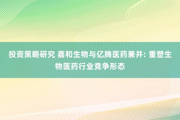 投资策略研究 嘉和生物与亿腾医药兼并: 重塑生物医药行业竞争形态