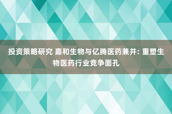 投资策略研究 嘉和生物与亿腾医药兼并: 重塑生物医药行业竞争面孔