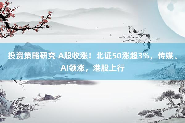 投资策略研究 A股收涨！北证50涨超3%，传媒、AI领涨，港股上行