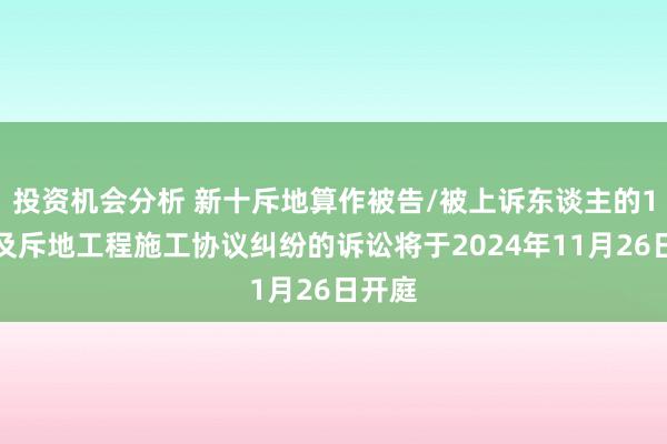 投资机会分析 新十斥地算作被告/被上诉东谈主的1起触及斥地工程施工协议纠纷的诉讼将于2024年11月26日开庭