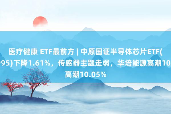 医疗健康 ETF最前方 | 中原国证半导体芯片ETF(159995)下降1.61%，传感器主题走弱，华培能源高潮10.05%