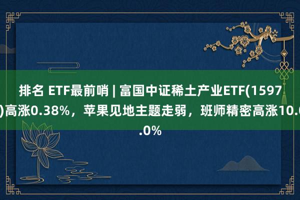 排名 ETF最前哨 | 富国中证稀土产业ETF(159713)高涨0.38%，苹果见地主题走弱，班师精密高涨10.0%