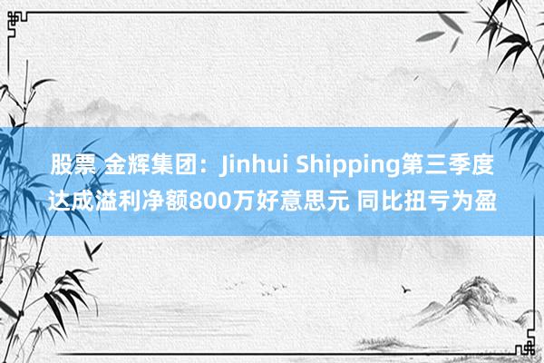 股票 金辉集团：Jinhui Shipping第三季度达成溢利净额800万好意思元 同比扭亏为盈