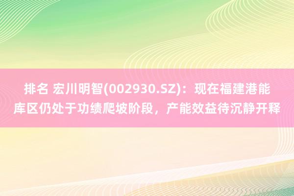 排名 宏川明智(002930.SZ)：现在福建港能库区仍处于功绩爬坡阶段，产能效益待沉静开释