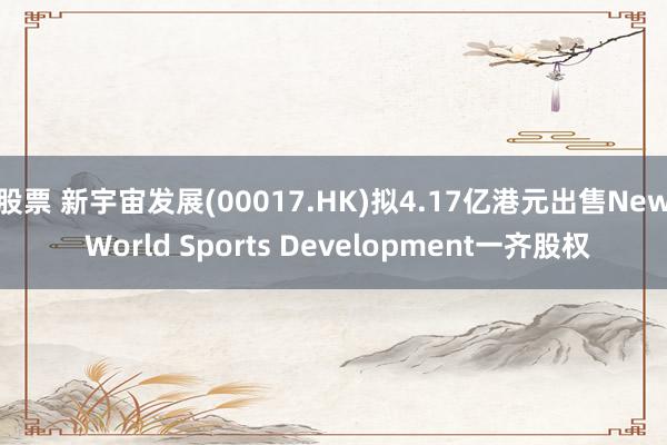 股票 新宇宙发展(00017.HK)拟4.17亿港元出售New World Sports Development一齐股权