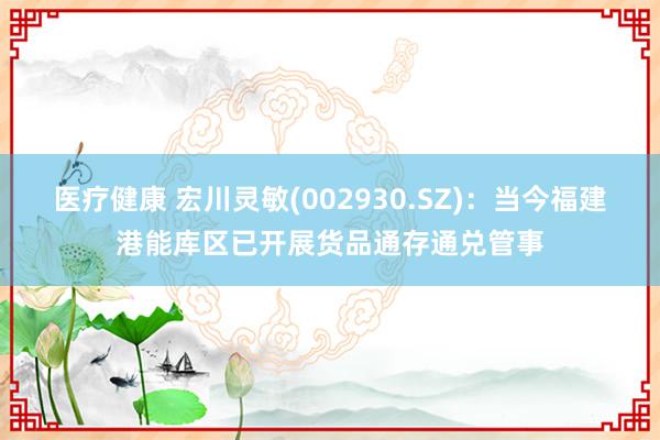 医疗健康 宏川灵敏(002930.SZ)：当今福建港能库区已开展货品通存通兑管事