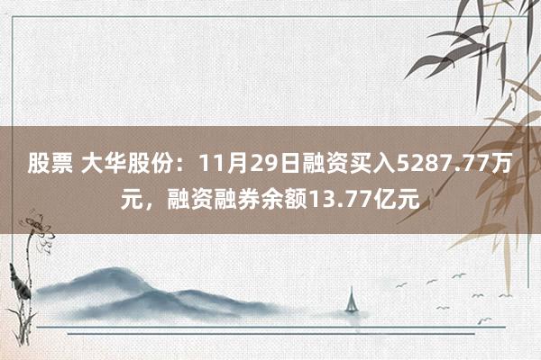 股票 大华股份：11月29日融资买入5287.77万元，融资融券余额13.77亿元