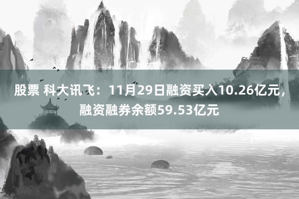 股票 科大讯飞：11月29日融资买入10.26亿元，融资融券余额59.53亿元