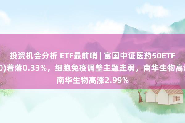 投资机会分析 ETF最前哨 | 富国中证医药50ETF(515950)着落0.33%，细胞免疫调整主题走弱，南华生物高涨2.99%