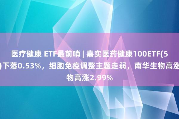 医疗健康 ETF最前哨 | 嘉实医药健康100ETF(515960)下落0.53%，细胞免疫调整主题走弱，南华生物高涨2.99%