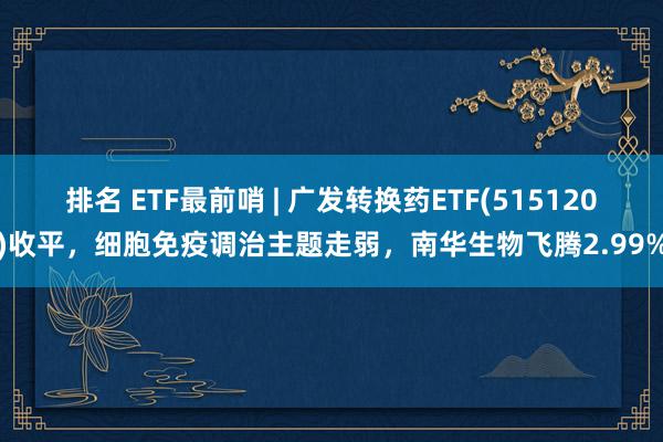 排名 ETF最前哨 | 广发转换药ETF(515120)收平，细胞免疫调治主题走弱，南华生物飞腾2.99%