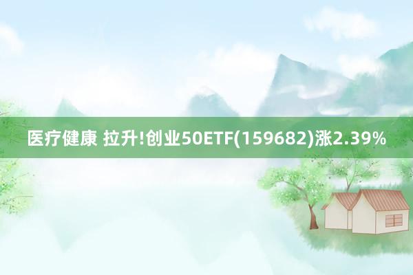 医疗健康 拉升!创业50ETF(159682)涨2.39%