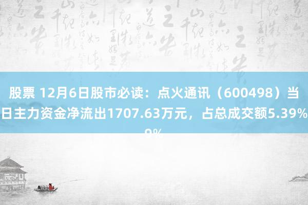 股票 12月6日股市必读：点火通讯（600498）当日主力资金净流出1707.63万元，占总成交额5.39%