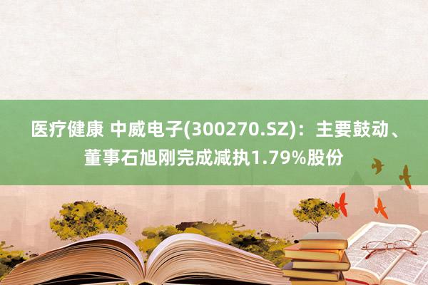 医疗健康 中威电子(300270.SZ)：主要鼓动、董事石旭刚完成减执1.79%股份