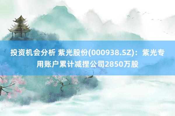 投资机会分析 紫光股份(000938.SZ)：紫光专用账户累计减捏公司2850万股