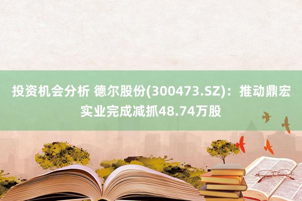 投资机会分析 德尔股份(300473.SZ)：推动鼎宏实业完成减抓48.74万股