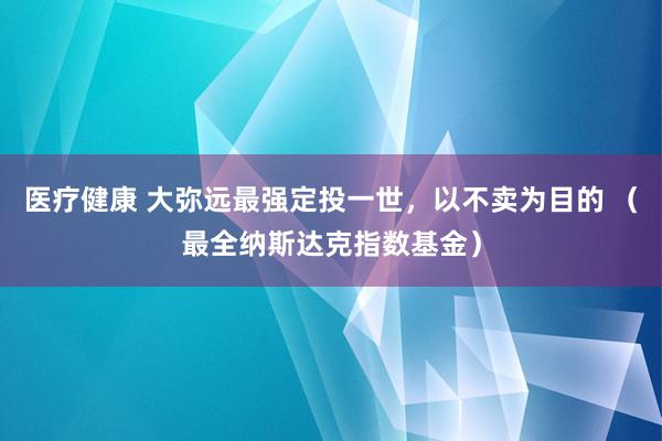 医疗健康 大弥远最强定投一世，以不卖为目的 （最全纳斯达克指数基金）