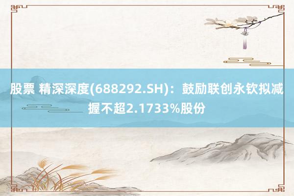 股票 精深深度(688292.SH)：鼓励联创永钦拟减握不超2.1733%股份