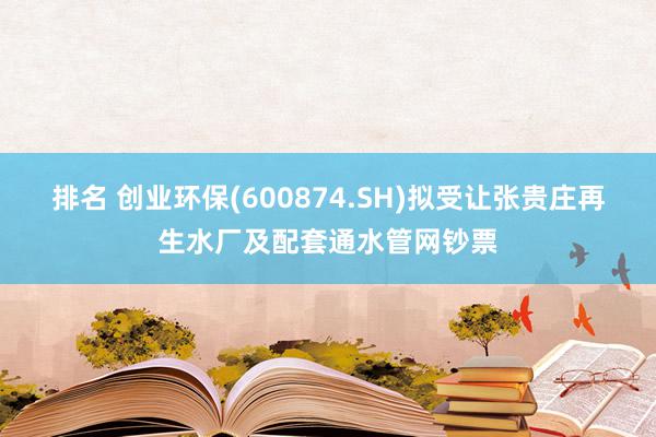 排名 创业环保(600874.SH)拟受让张贵庄再生水厂及配套通水管网钞票