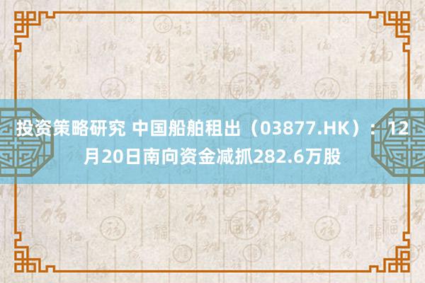 投资策略研究 中国船舶租出（03877.HK）：12月20日南向资金减抓282.6万股