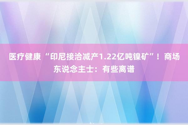 医疗健康 “印尼接洽减产1.22亿吨镍矿”！商场东说念主士：有些离谱