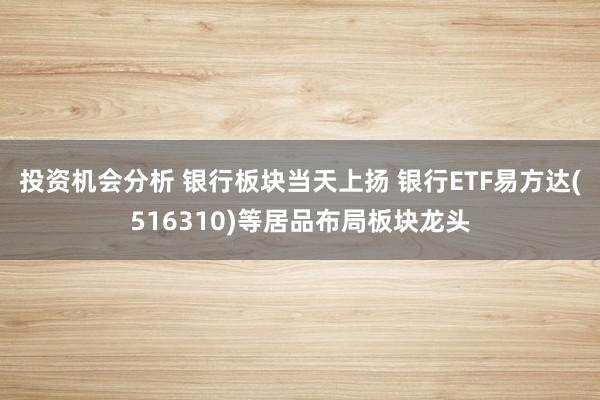 投资机会分析 银行板块当天上扬 银行ETF易方达(516310)等居品布局板块龙头