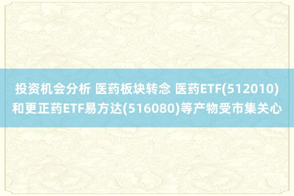 投资机会分析 医药板块转念 医药ETF(512010)和更正药ETF易方达(516080)等产物受市集关心