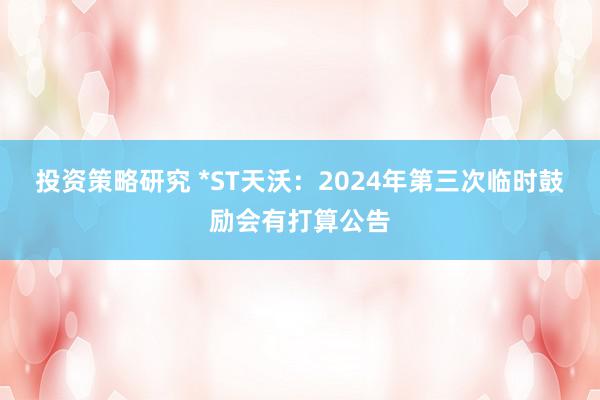 投资策略研究 *ST天沃：2024年第三次临时鼓励会有打算公告