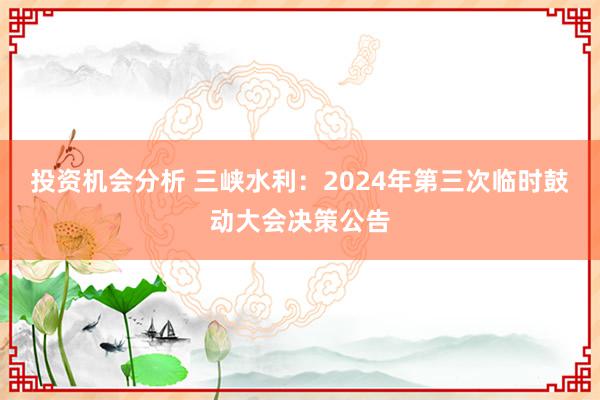 投资机会分析 三峡水利：2024年第三次临时鼓动大会决策公告