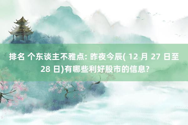 排名 个东谈主不雅点: 昨夜今辰( 12 月 27 日至 28 日)有哪些利好股市的信息?