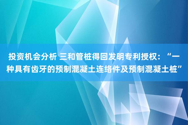 投资机会分析 三和管桩得回发明专利授权：“一种具有齿牙的预制混凝土连络件及预制混凝土桩”