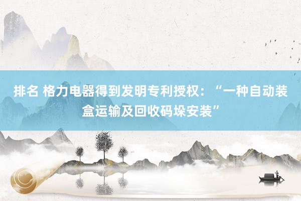 排名 格力电器得到发明专利授权：“一种自动装盒运输及回收码垛安装”