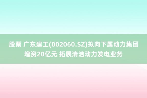 股票 广东建工(002060.SZ)拟向下属动力集团增资20亿元 拓展清洁动力发电业务