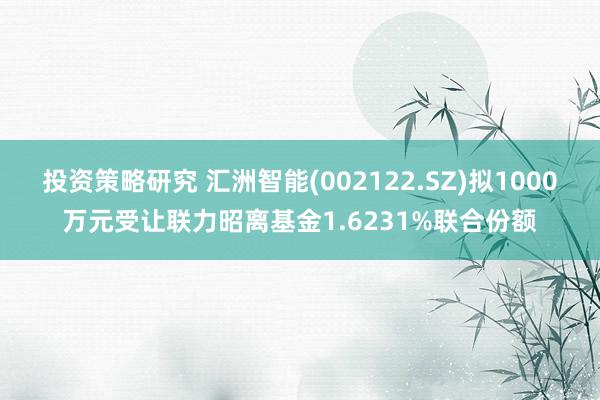 投资策略研究 汇洲智能(002122.SZ)拟1000万元受让联力昭离基金1.6231%联合份额