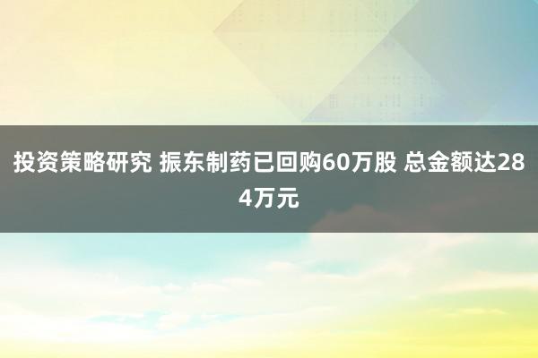 投资策略研究 振东制药已回购60万股 总金额达284万元