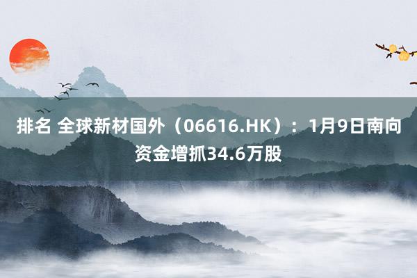 排名 全球新材国外（06616.HK）：1月9日南向资金增抓34.6万股