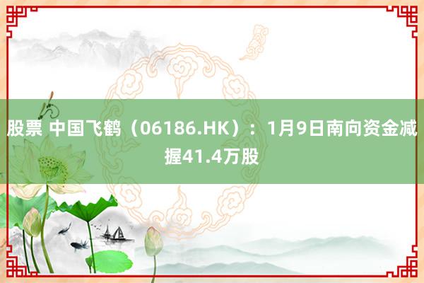 股票 中国飞鹤（06186.HK）：1月9日南向资金减握41.4万股